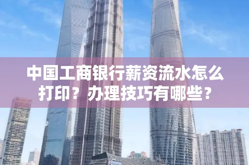中国工商银行薪资流水怎么打印?办理技巧有哪些?