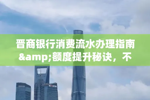 晋商银行消费流水办理指南&额度提升秘诀,不懂这些你可能吃大亏!