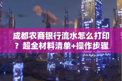 成都农商银行流水怎么打印?超全材料清单+操作步骤一目了然