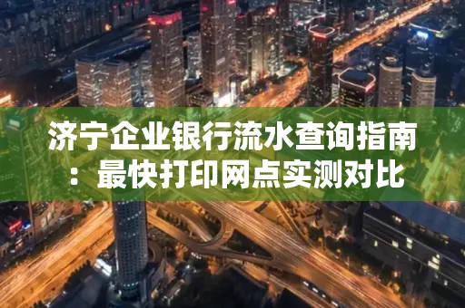济宁企业银行流水查询指南:最快打印网点实测对比
